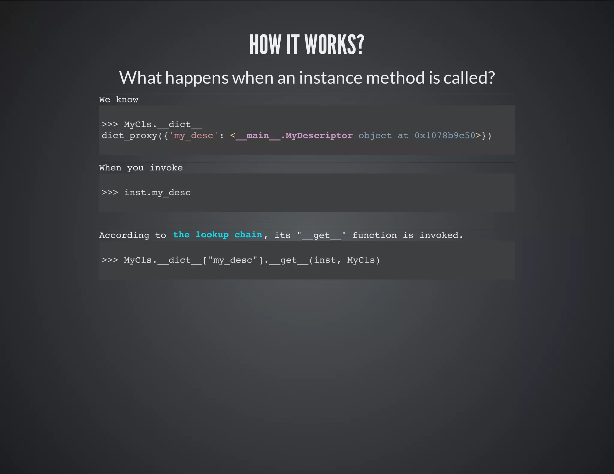 How it works?
What happens when an instance method is called?
We know
>>> MyCls.__dict__
dict_proxy({'my_desc': <__main__.MyDescriptor object at 0x1078b9c50>})
When you invoke
>>> inst.my_desc
According to , its "__get__" function is invoked.
>>> MyCls.__dict__["my_desc"].__get__(inst, MyCls)
the lookup chain
 