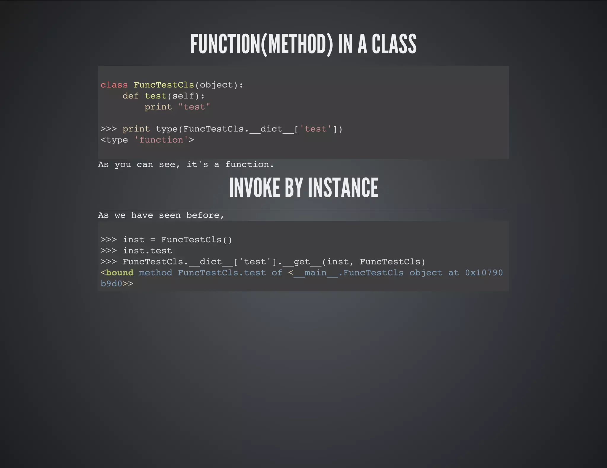 Function(method) in a class
Invoke by instance
class FuncTestCls(object):
def test(self):
print "test"
>>> print type(FuncTestCls.__dict__['test'])
<type 'function'>
As you can see, it's a function.
As we have seen before,
>>> inst = FuncTestCls()
>>> inst.test
>>> FuncTestCls.__dict__['test'].__get__(inst, FuncTestCls)
<bound method FuncTestCls.test of <__main__.FuncTestCls object at 0x10790b9d0
 