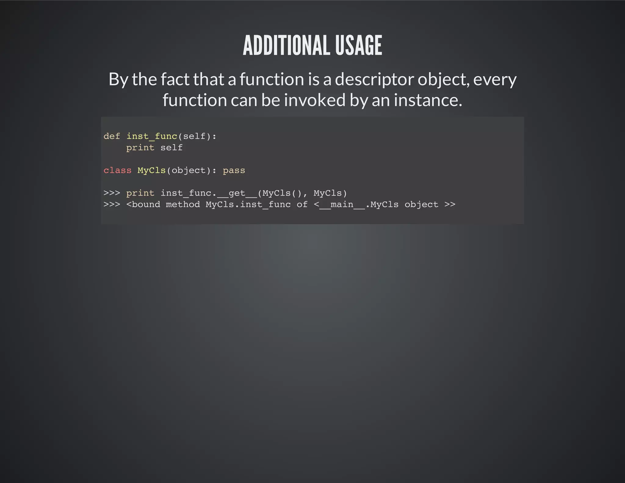 Additional usage
By the fact that a function is a descriptor object, every
function can be invoked by an instance.
def inst_func(self):
print self
class MyCls(object): pass
>>> print inst_func.__get__(MyCls(), MyCls)
<bound method MyCls.inst_func of <__main__.MyCls object >>
 