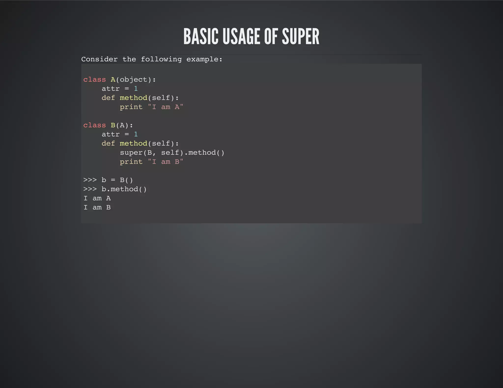 Basic usage of super
Consider the following example:
class A(object):
attr = 1
def method(self):
print "I am A"
class B(A):
attr = 1
def method(self):
super(B, self).method()
print "I am B"
>>> b = B()
>>> b.method()
I am A
I am B
 