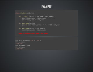 Example
class Student(object):
def __init__(self, first_name, last_name):
self.first_name = first_name
self.last_name = last_name
def get_name(self):
return self.first_name + " " + self.last_name
def set_name(self, first_name):
self.first_name = first_name
name = property(get_name, set_name)
>>> me = Student("Jim", "Yeh")
>>> me.name
'Jim Yeh'
>>> me.name = Joe
>>> me.name
'Joe Yeh'
 