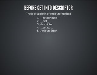 Before get into descriptor
The lookup chain of attribute/method
1. __getattribute__
2. __dict__
3. descriptor
4. __getattr__
5. AttibuteError
 