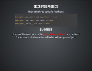 Descriptor Protocol
They are three specific methods.
Definition
If any of the methods in the descriptor protocol are defined
for a class, its instance is said to be a descriptor object.
Descriptor.__get__(self, obj, type=None) --> value
Descriptor.__set__(self, obj, value) --> None
Descriptor.__delete__(self, obj) --> None
 