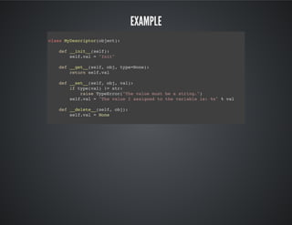 Example
class MyDescriptor(object):
def __init__(self):
self.val = "Init"
def __get__(self, obj, type=None):
return self.val
def __set__(self, obj, val):
if type(val) != str:
raise TypeError("The value must be a string.")
self.val = "The value I assigned to the variable is: %s" % val
def __delete__(self, obj):
self.val = None
 