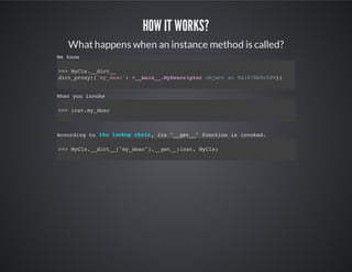 How it works?
What happens when an instance method is called?
We know
>>> MyCls.__dict__
dict_proxy({'my_desc': <__main__.MyDescriptor object at 0x1078b9c50>})
When you invoke
>>> inst.my_desc
According to , its "__get__" function is invoked.
>>> MyCls.__dict__["my_desc"].__get__(inst, MyCls)
the lookup chain
 