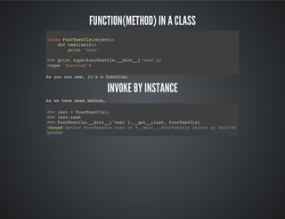 Function(method) in a class
Invoke by instance
class FuncTestCls(object):
def test(self):
print "test"
>>> print type(FuncTestCls.__dict__['test'])
<type 'function'>
As you can see, it's a function.
As we have seen before,
>>> inst = FuncTestCls()
>>> inst.test
>>> FuncTestCls.__dict__['test'].__get__(inst, FuncTestCls)
<bound method FuncTestCls.test of <__main__.FuncTestCls object at 0x10790b9d0
 