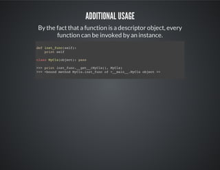 Additional usage
By the fact that a function is a descriptor object, every
function can be invoked by an instance.
def inst_func(self):
print self
class MyCls(object): pass
>>> print inst_func.__get__(MyCls(), MyCls)
<bound method MyCls.inst_func of <__main__.MyCls object >>
 