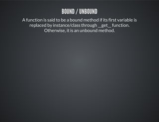 Bound / Unbound
A function is said to be a bound method if its first variable is
replaced by instance/class through __get__ function.
Otherwise, it is an unbound method.
 