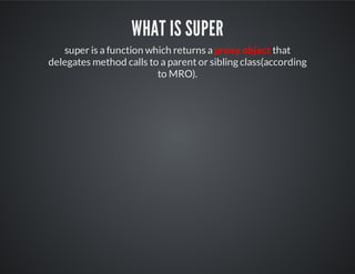 What is super
super is a function which returns a proxy object that
delegates method calls to a parent or sibling class(according
to MRO).
 