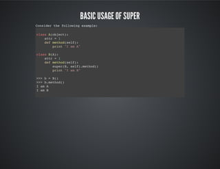 Basic usage of super
Consider the following example:
class A(object):
attr = 1
def method(self):
print "I am A"
class B(A):
attr = 1
def method(self):
super(B, self).method()
print "I am B"
>>> b = B()
>>> b.method()
I am A
I am B
 