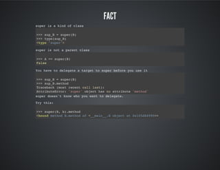Fact
super is a kind of class
>>> sup_B = super(B)
>>> type(sup_B)
<type 'super'>
super is not a parent class
>>> A == super(B)
False
You have to delegate a target to super before you use it
>>> sup_B = super(B)
>>> sup_B.method
Traceback (most recent call last):
AttributeError: 'super' object has no attribute 'method'
super doesn't know who you want to delegate.
Try this:
>>> super(B, b).method
<bound method B.method of <__main__.B object at 0x105d84990>>
 