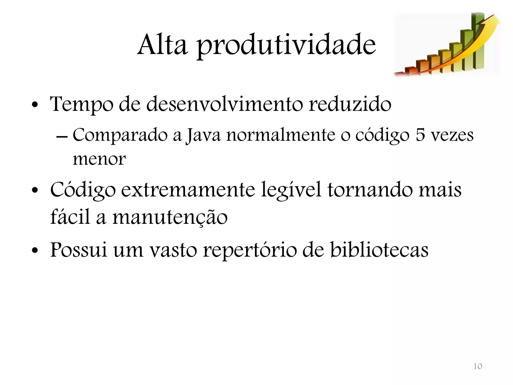 Alta produtividade • Tempo de desenvolvimento reduzido – Comparado a Java normalmente o código 5 vezes menor • Código extremamente legível tornando mais fácil a manutenção • Possui um vasto repertório de bibliotecas 10 
