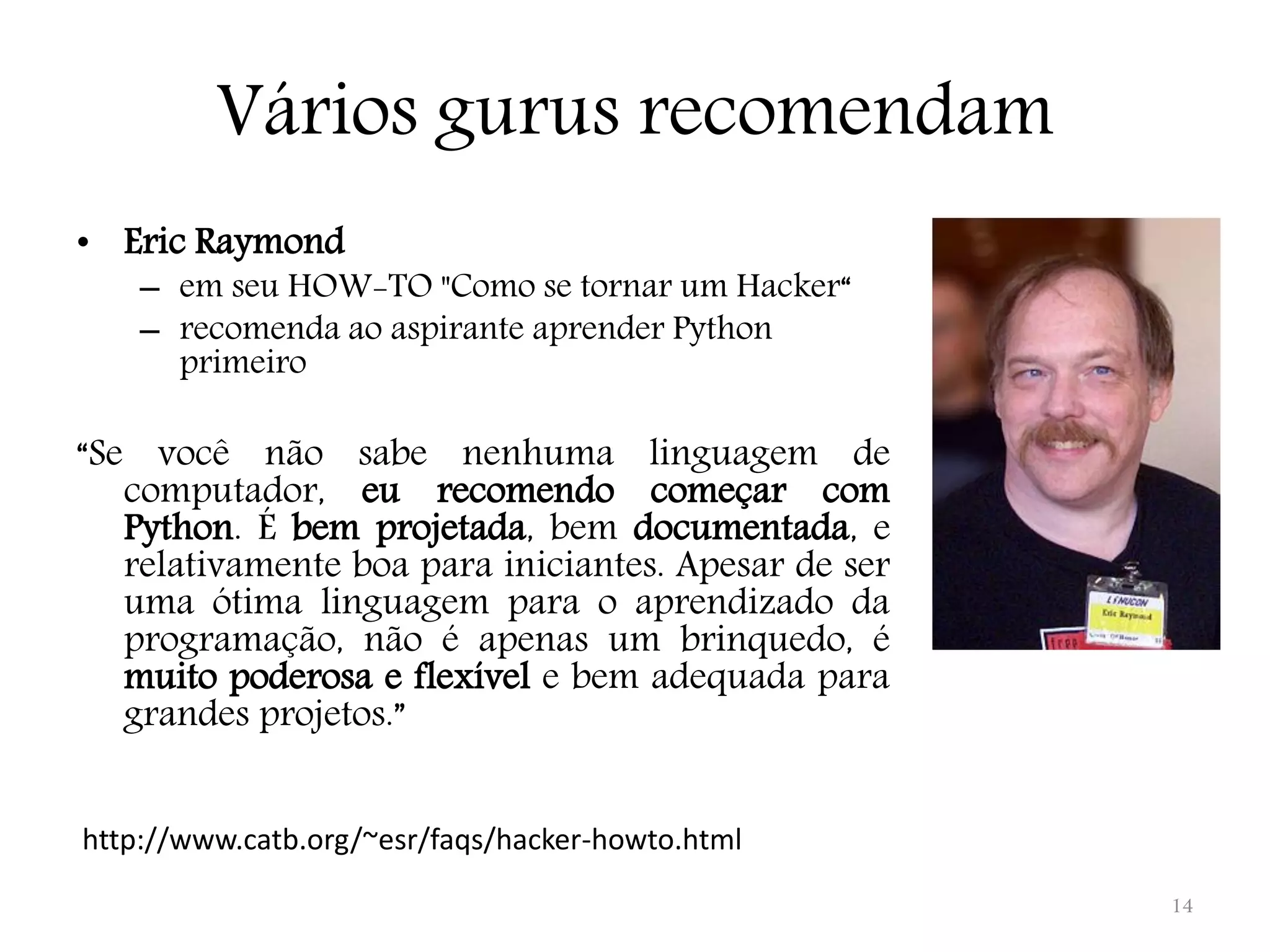 Vários gurus recomendam • Eric Raymond – em seu HOW-TO "Como se tornar um Hacker“ – recomenda ao aspirante aprender Python primeiro “Se você não sabe nenhuma linguagem de computador, eu recomendo começar com Python. É bem projetada, bem documentada, e relativamente boa para iniciantes. Apesar de ser uma ótima linguagem para o aprendizado da programação, não é apenas um brinquedo, é muito poderosa e flexível e bem adequada para grandes projetos.” http://www.catb.org/~esr/faqs/hacker-howto.html 14 