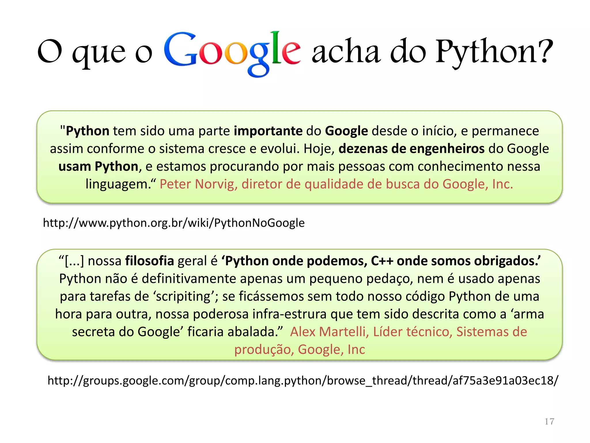 O que o acha do Python? "Python tem sido uma parte importante do Google desde o início, e permanece assim conforme o sistema cresce e evolui. Hoje, dezenas de engenheiros do Google usam Python, e estamos procurando por mais pessoas com conhecimento nessa linguagem.“ Peter Norvig, diretor de qualidade de busca do Google, Inc. http://www.python.org.br/wiki/PythonNoGoogle “*...+ nossa filosofia geral é ‘Python onde podemos, C++ onde somos obrigados.’ Python não é definitivamente apenas um pequeno pedaço, nem é usado apenas para tarefas de ‘scripiting’; se ficássemos sem todo nosso código Python de uma hora para outra, nossa poderosa infra-estrura que tem sido descrita como a ‘arma secreta do Google’ ficaria abalada.” Alex Martelli, Líder técnico, Sistemas de produção, Google, Inc http://groups.google.com/group/comp.lang.python/browse_thread/thread/af75a3e91a03ec18/ 17 