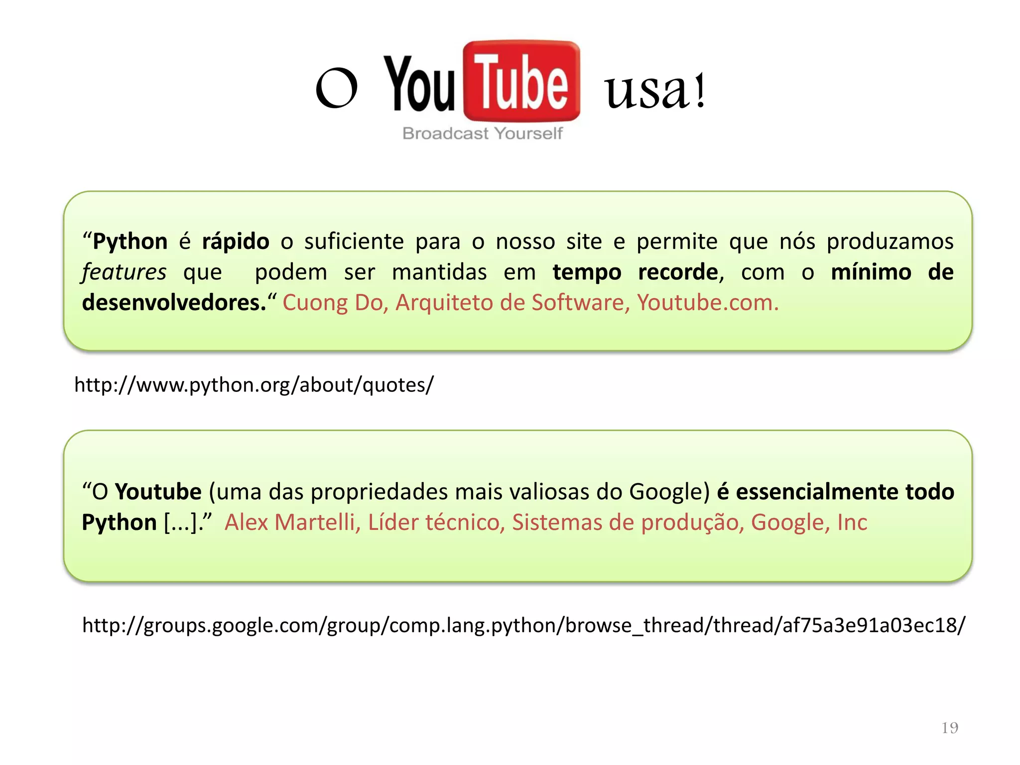 O usa! “Python é rápido o suficiente para o nosso site e permite que nós produzamos features que podem ser mantidas em tempo recorde, com o mínimo de desenvolvedores.“ Cuong Do, Arquiteto de Software, Youtube.com. http://www.python.org/about/quotes/ “O Youtube (uma das propriedades mais valiosas do Google) é essencialmente todo Python [...].” Alex Martelli, Líder técnico, Sistemas de produção, Google, Inc http://groups.google.com/group/comp.lang.python/browse_thread/thread/af75a3e91a03ec18/ 19 
