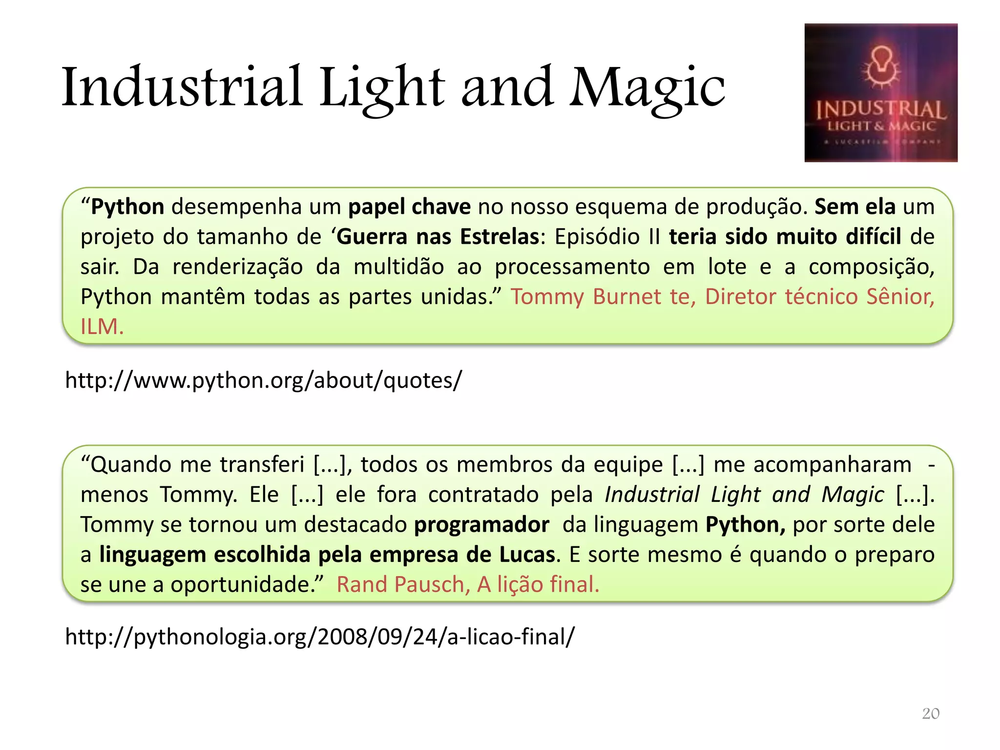 Industrial Light and Magic “Python desempenha um papel chave no nosso esquema de produção. Sem ela um projeto do tamanho de ‘Guerra nas Estrelas: Episódio II teria sido muito difícil de sair. Da renderização da multidão ao processamento em lote e a composição, Python mantêm todas as partes unidas.” Tommy Burnet te, Diretor técnico Sênior, ILM. http://www.python.org/about/quotes/ “Quando me transferi [...], todos os membros da equipe [...] me acompanharam - menos Tommy. Ele [...] ele fora contratado pela Industrial Light and Magic [...]. Tommy se tornou um destacado programador da linguagem Python, por sorte dele a linguagem escolhida pela empresa de Lucas. E sorte mesmo é quando o preparo se une a oportunidade.” Rand Pausch, A lição final. http://pythonologia.org/2008/09/24/a-licao-final/ 20 