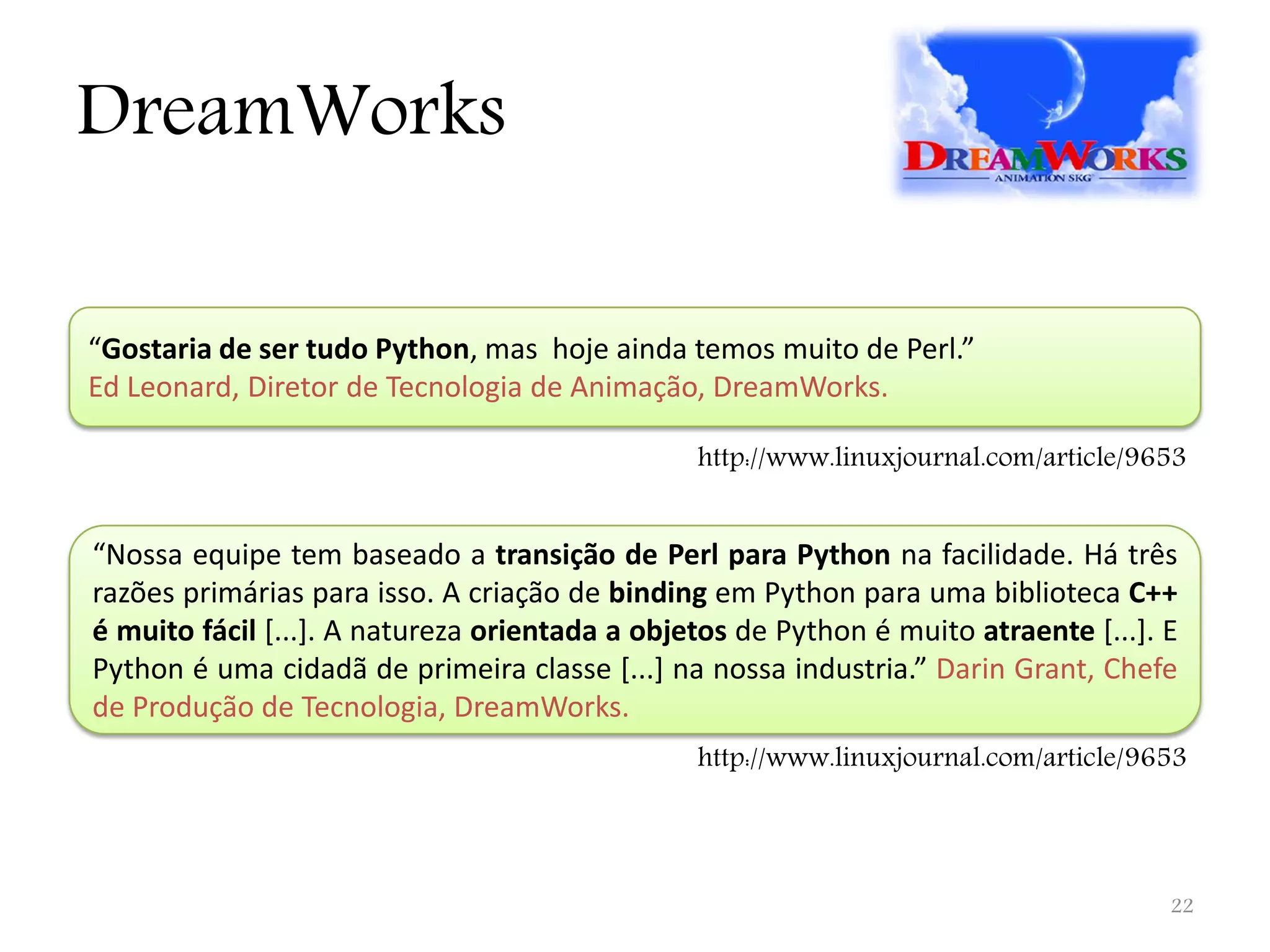 DreamWorks “Gostaria de ser tudo Python, mas hoje ainda temos muito de Perl.” Ed Leonard, Diretor de Tecnologia de Animação, DreamWorks. http://www.linuxjournal.com/article/9653 “Nossa equipe tem baseado a transição de Perl para Python na facilidade. Há três razões primárias para isso. A criação de binding em Python para uma biblioteca C++ é muito fácil [...]. A natureza orientada a objetos de Python é muito atraente [...]. E Python é uma cidadã de primeira classe [...] na nossa industria.” Darin Grant, Chefe de Produção de Tecnologia, DreamWorks. http://www.linuxjournal.com/article/9653 22 