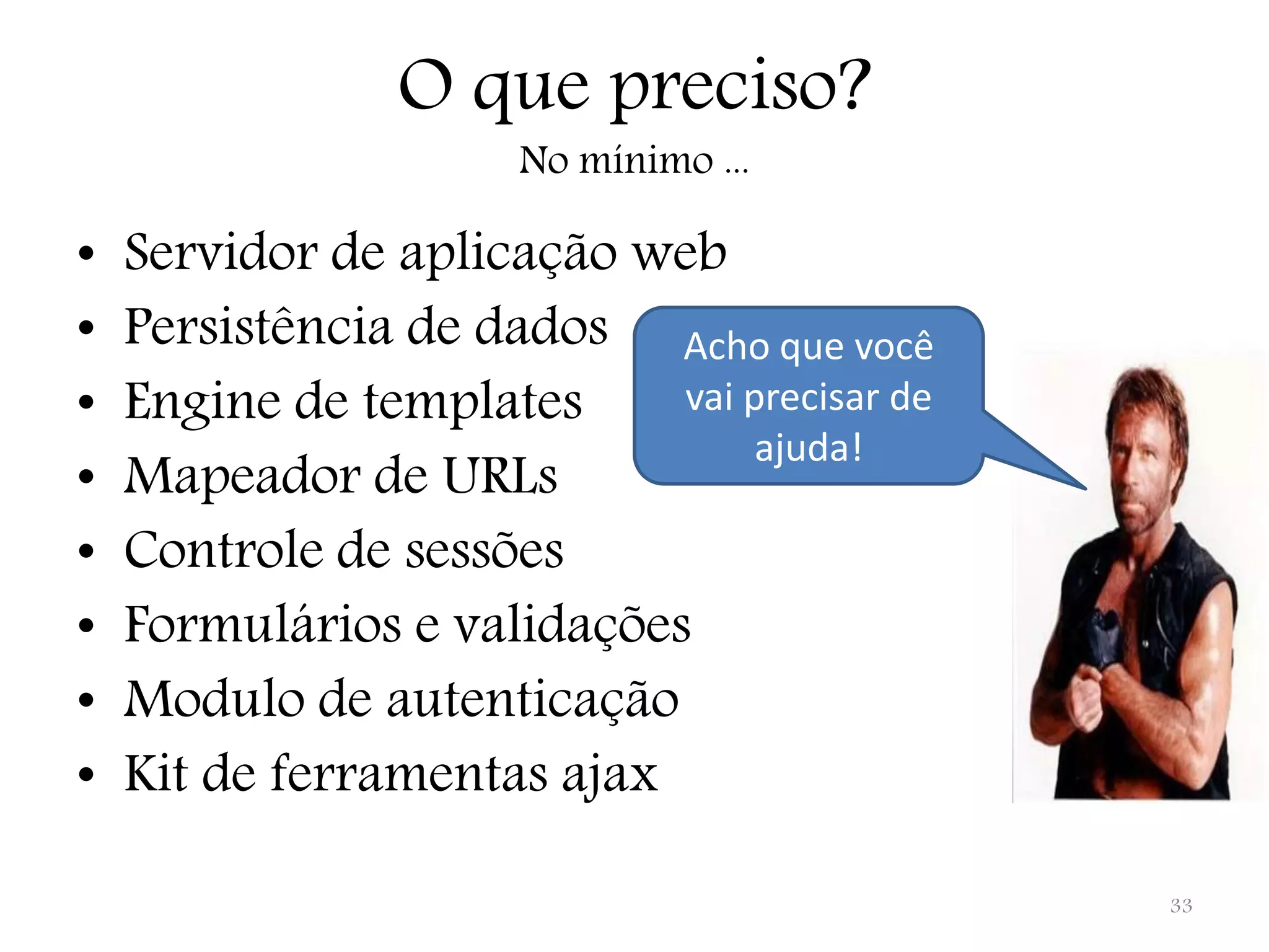 O que preciso? No mínimo ... • Servidor de aplicação web • Persistência de dados Acho que você • Engine de templates vai precisar de ajuda! • Mapeador de URLs • Controle de sessões • Formulários e validações • Modulo de autenticação • Kit de ferramentas ajax 33 