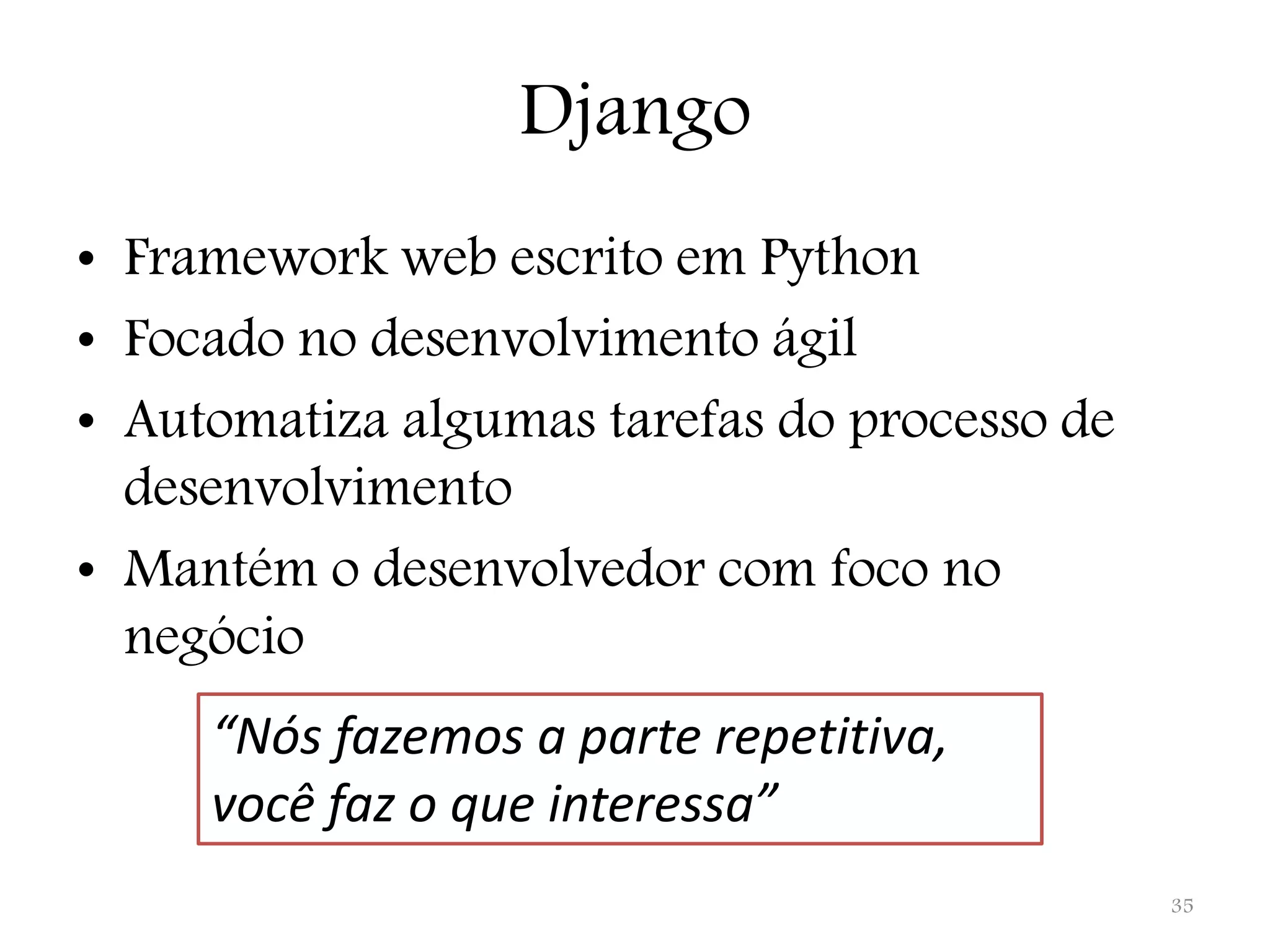 Django • Framework web escrito em Python • Focado no desenvolvimento ágil • Automatiza algumas tarefas do processo de desenvolvimento • Mantém o desenvolvedor com foco no negócio “Nós fazemos a parte repetitiva, você faz o que interessa” 35 