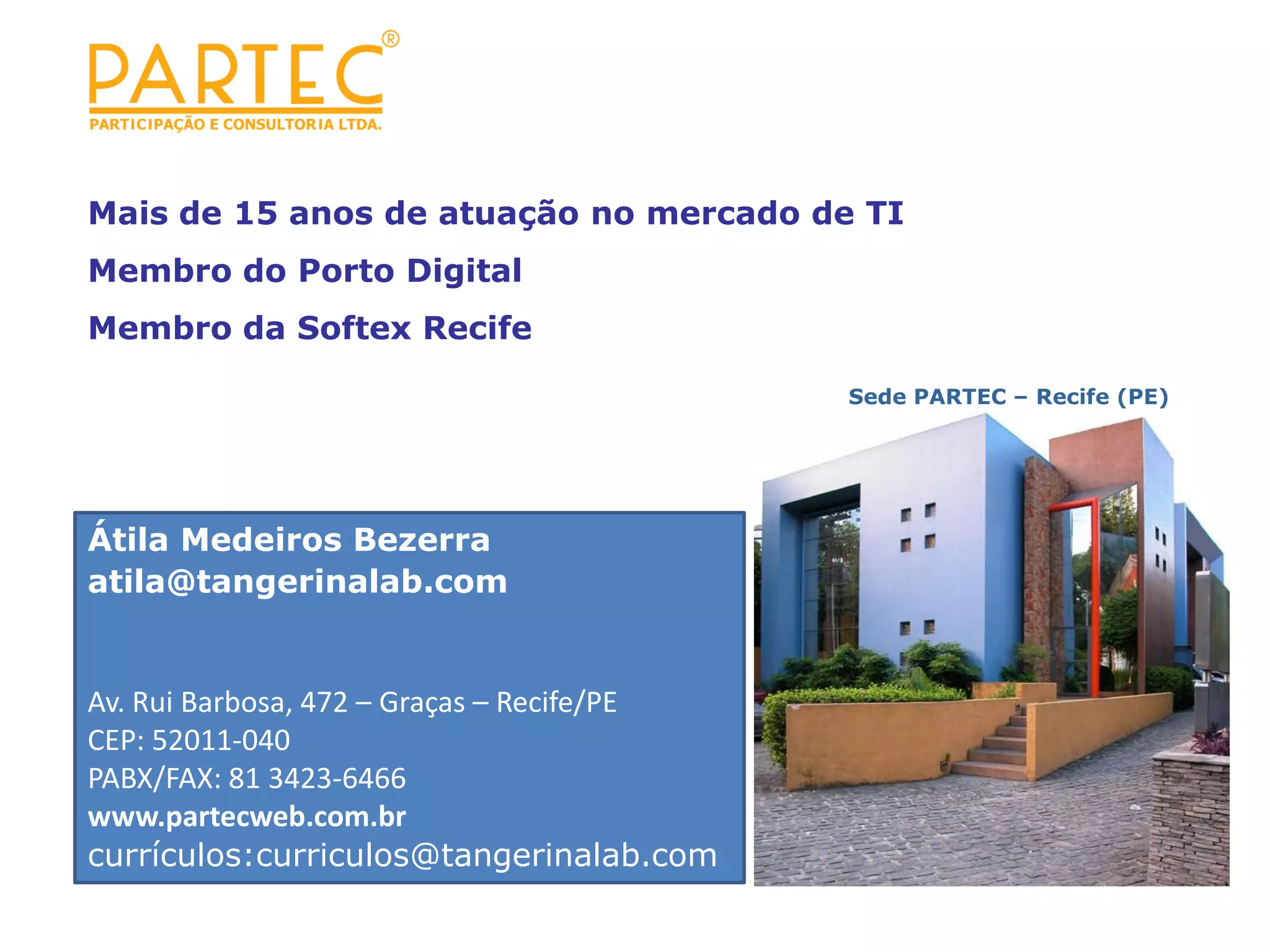 Mais de 15 anos de atuação no mercado de TI Membro do Porto Digital Membro da Softex Recife Sede PARTEC – Recife (PE)‫‏‬ Átila Medeiros Bezerra atila@tangerinalab.com Av. Rui Barbosa, 472 – Graças – Recife/PE CEP: 52011-040 PABX/FAX: 81 3423-6466 www.partecweb.com.br currículos:curriculos@tangerinalab.com 