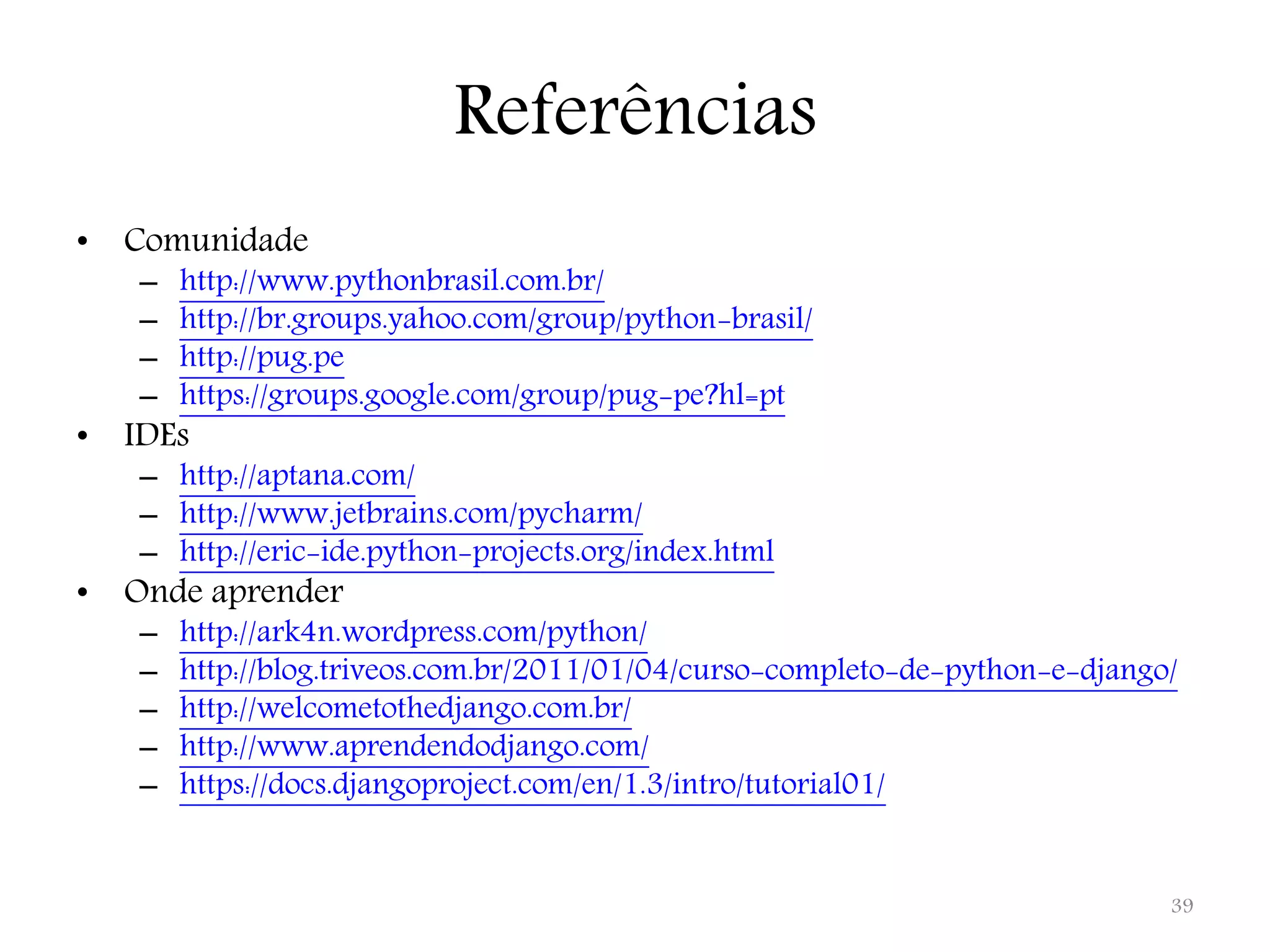 Referências • Comunidade – http://www.pythonbrasil.com.br/ – http://br.groups.yahoo.com/group/python-brasil/ – http://pug.pe – https://groups.google.com/group/pug-pe?hl=pt • IDEs – http://aptana.com/ – http://www.jetbrains.com/pycharm/ – http://eric-ide.python-projects.org/index.html • Onde aprender – http://ark4n.wordpress.com/python/ – http://blog.triveos.com.br/2011/01/04/curso-completo-de-python-e-django/ – http://welcometothedjango.com.br/ – http://www.aprendendodjango.com/ – https://docs.djangoproject.com/en/1.3/intro/tutorial01/ 39 