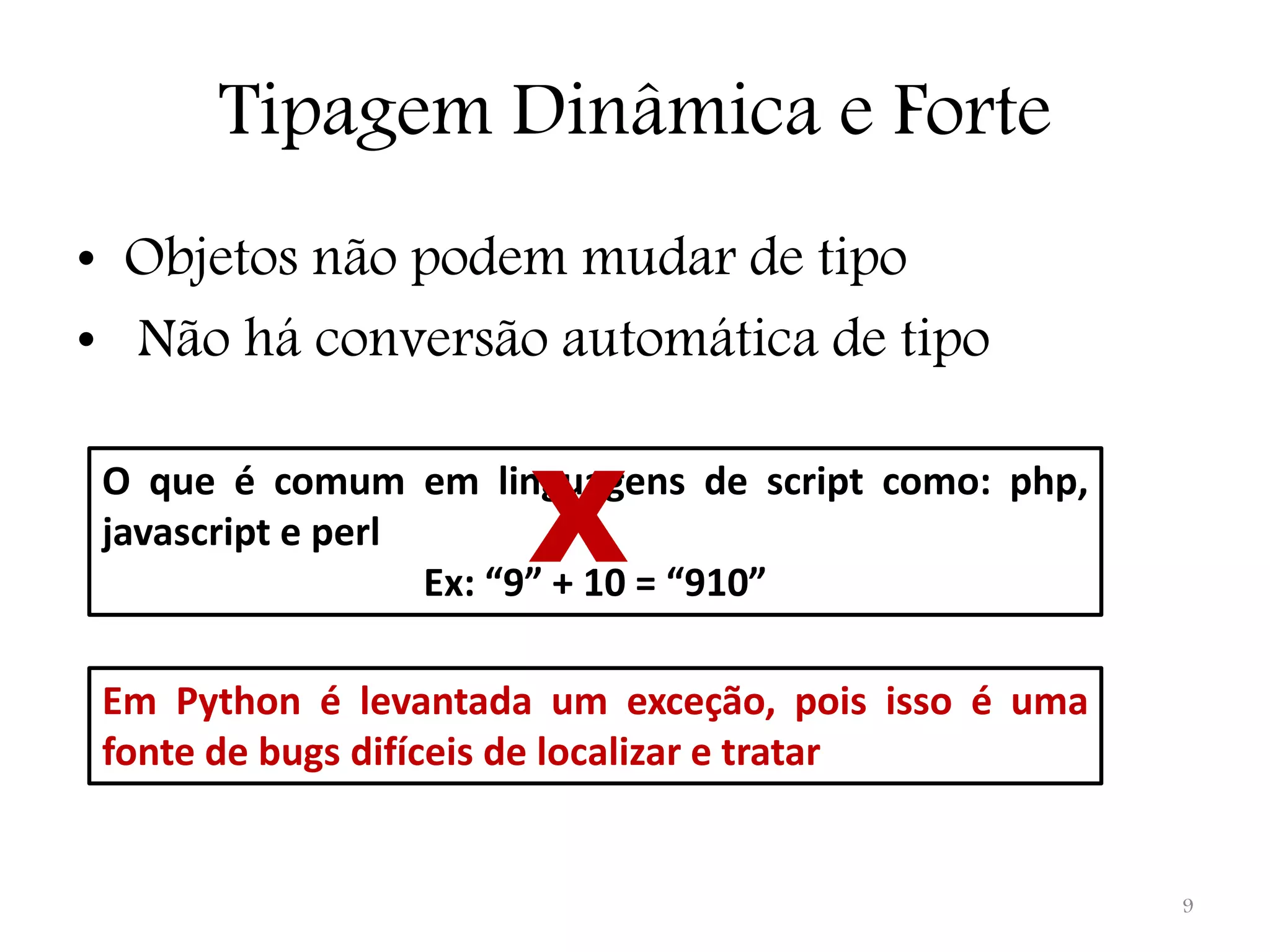 Tipagem Dinâmica e Forte • Objetos não podem mudar de tipo • Não há conversão automática de tipo X O que é comum em linguagens de script como: php, javascript e perl Ex: “9” + 10 = “910” Em Python é levantada um exceção, pois isso é uma fonte de bugs difíceis de localizar e tratar 9 