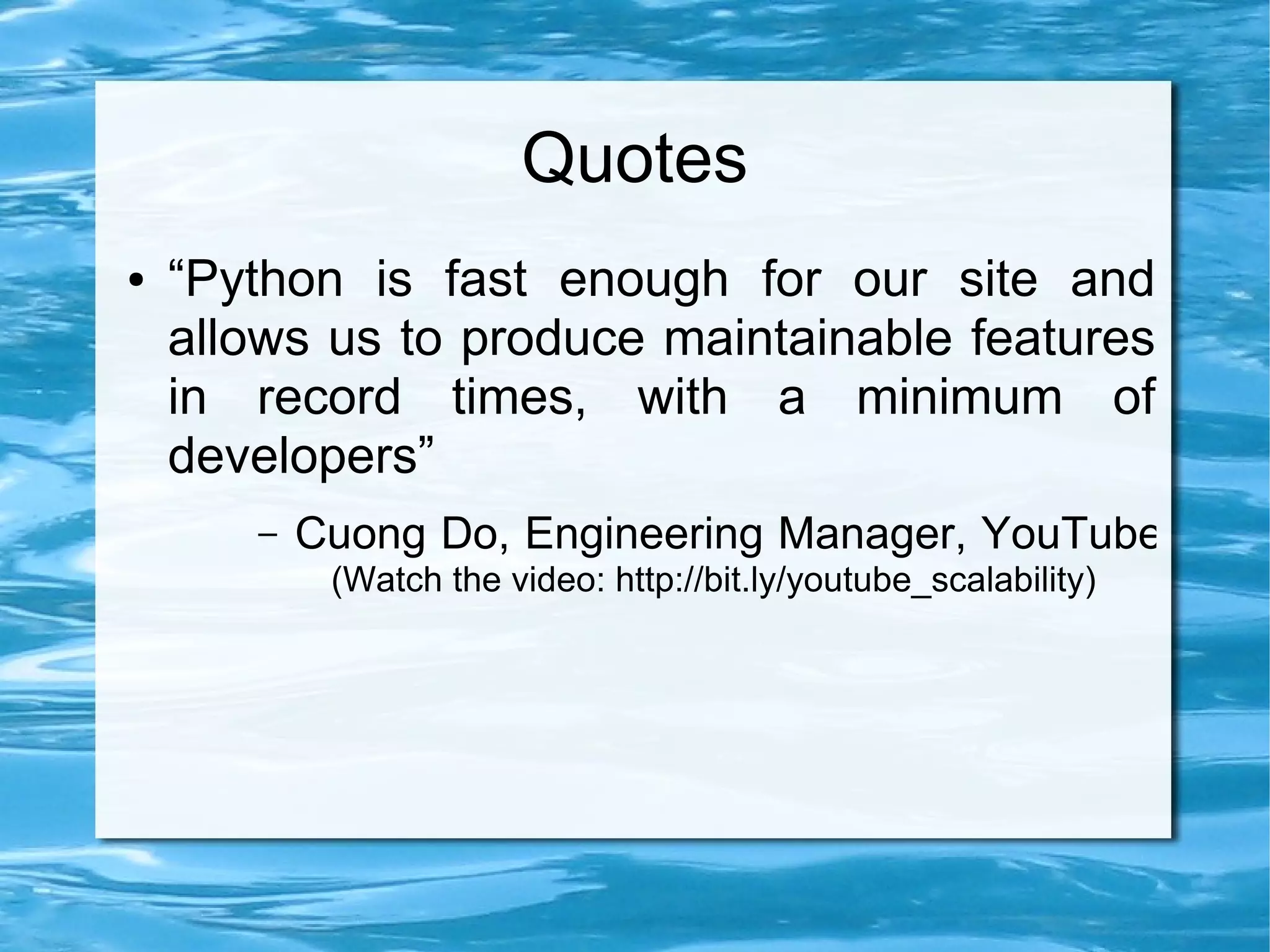 Quotes
●   “Python is fast enough for our site and
    allows us to produce maintainable features
    in record times, with a minimum of
    developers”
       –   Cuong Do, Engineering Manager, YouTube
            (Watch the video: http://bit.ly/youtube_scalability)
 