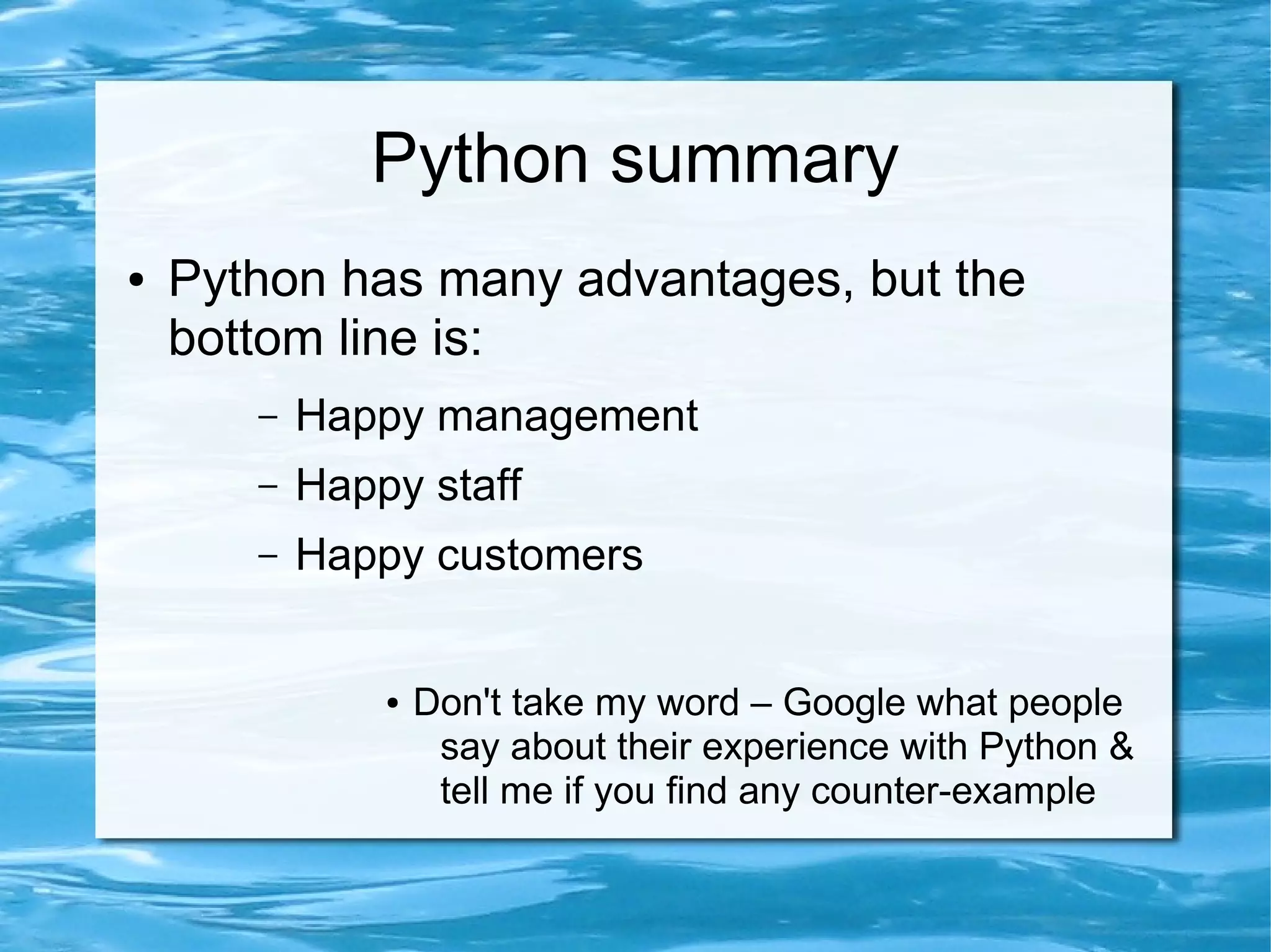Python summary
●   Python has many advantages, but the
    bottom line is:
       –   Happy management
       –   Happy staff
       –   Happy customers


               ●   Don't take my word – Google what people
                    say about their experience with Python &
                    tell me if you find any counter-example
 