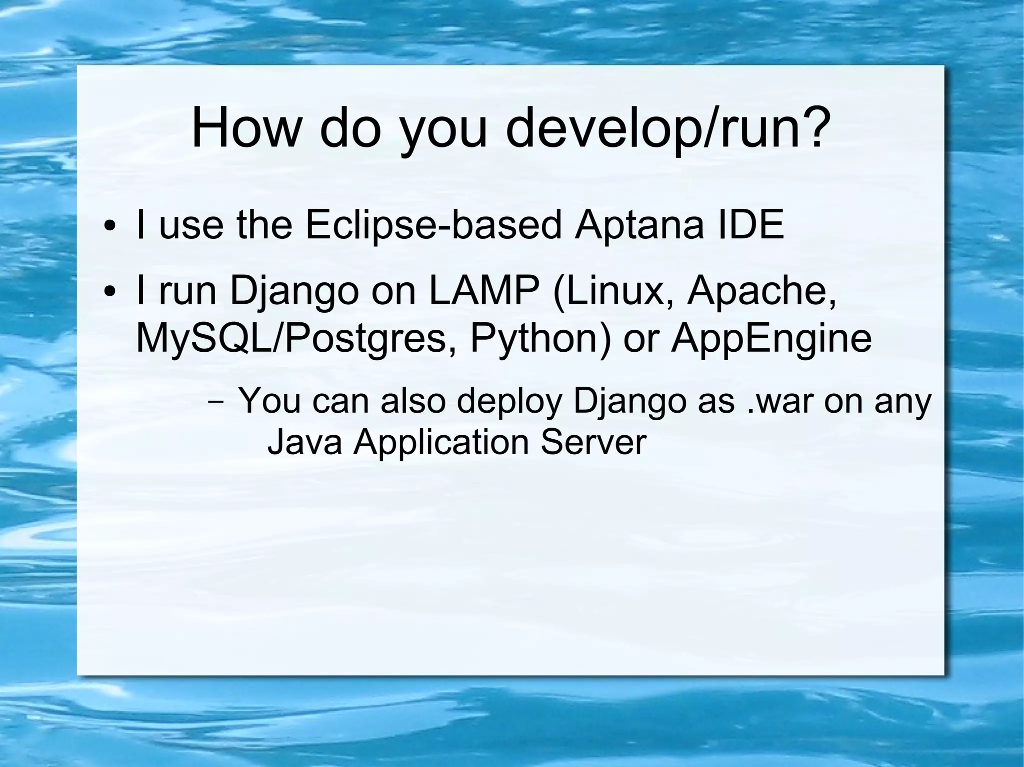 How do you develop/run?
●   I use the Eclipse-based Aptana IDE
●   I run Django on LAMP (Linux, Apache,
    MySQL/Postgres, Python) or AppEngine
       –   You can also deploy Django as .war on any
            Java Application Server
 