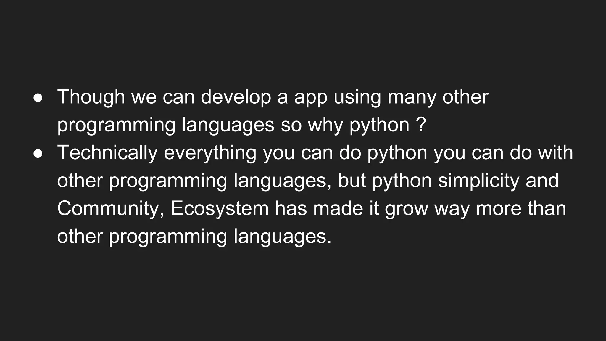 ● Though we can develop a app using many other
programming languages so why python ?
● Technically everything you can do python you can do with
other programming languages, but python simplicity and
Community, Ecosystem has made it grow way more than
other programming languages.
 