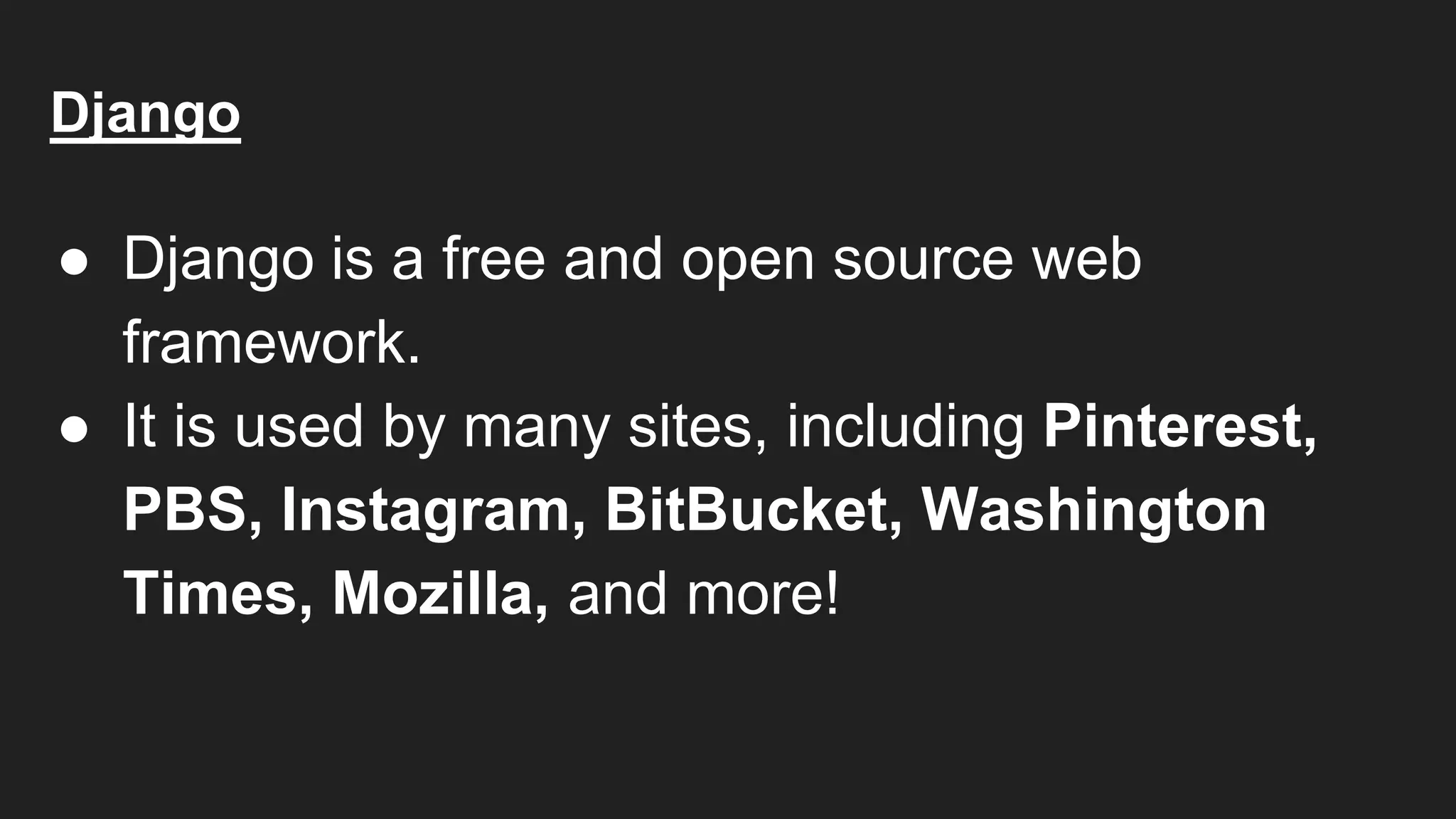 Django
● Django is a free and open source web
framework.
● It is used by many sites, including Pinterest,
PBS, Instagram, BitBucket, Washington
Times, Mozilla, and more!
 