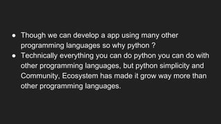 ● Though we can develop a app using many other
programming languages so why python ?
● Technically everything you can do python you can do with
other programming languages, but python simplicity and
Community, Ecosystem has made it grow way more than
other programming languages.
 