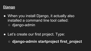 Django
● When you install Django, it actually also
installed a command line tool called:
○ django-admin
● Let’s create our first project. Type:
○ django-admin startproject first_project
 