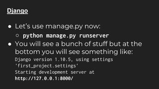 Django
● Let’s use manage.py now:
○ python manage.py runserver
● You will see a bunch of stuff but at the
bottom you will see something like:
Django version 1.10.5, using settings
'first_project.settings'
Starting development server at
http://127.0.0.1:8000/
 