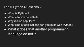 Top 5 Python Questions ?
● What is Python ?
● What can you do with it?
● Why it is so popular ?
● What kind of applications can you build with Python?
● What it does that another programming
language do not ?
 