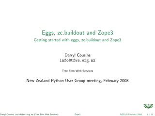 Eggs, zc.buildout and Zope3
                                Getting started with eggs, zc.buildout and Zope3


                                                             Darryl Cousins
                                                           info@tfws.org.nz

                                                            Tree Fern Web Services


                         New Zealand Python User Group meeting, February 2008




Darryl Cousins info@tfws.org.nz (Tree Fern Web Services)            Zope3            NZPUG February 2008   1 / 25