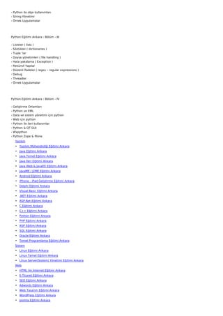 - Python ile obje kullanımları
- String Yönetimi
- Örnek Uygulamalar




Python Eğitimi Ankara : Bölüm - III

-   Listeler ( lists )
-   Sözlükler ( dictionaries )
-   Tuple ‘lar
-   Doysa yönetimleri ( file handling )
-   Hata yakalama ( Exception )
-   Rekürsif Yapılar
-   Düzenli İfadeler ( regex – regular expressions )
-   Debug
-   Threadler
-   Örnek Uygulamalar




Python Eğitimi Ankara : Bölüm - IV

-   Geliştirme Ortamları
-   Python ve XML
-   Data ve sistem yönetimi için python
-   Web için python
-   Python ile ileri kullanımlar
-   Python & QT GUI
-   Wxpython
-   Python Zope & Plone
     Yazılım
     • Yazılım Mühendisliği Eğitimi Ankara
     • Java Eğitimi Ankara
     • Java Temel Eğitimi Ankara
     • Java İleri Eğitimi Ankara
     • Java Web & JavaEE Eğitimi Ankara
     • JavaME / J2ME Eğitimi Ankara
     • Android Eğitimi Ankara
     • iPhone - iPad Geliştirme Eğitimi Ankara
     • Delphi Eğitimi Ankara
     • Visual Basic Eğitimi Ankara
     • .NET Eğitimi Ankara
     • ASP.Net Eğitimi Ankara
     • C Eğitimi Ankara
     • C++ Eğitimi Ankara
     • Python Eğitimi Ankara
     • PHP Eğitimi Ankara
     • ASP Eğitimi Ankara
     • SQL Eğitimi Ankara
     • Oracle Eğitimi Ankara
     • Temel Programlama Eğitimi Ankara
     Sistem
     • Linux Eğitimi Ankara
     • Linux Temel Eğitimi Ankara
     • Linux Server(Sistem) Yönetimi Eğitimi Ankara
     Web
     • HTML Ve İnternet Eğitimi Ankara
     • E-Ticaret Eğitimi Ankara
     • SEO Eğitimi Ankara
     • Adwords Eğitimi Ankara
     • Web Tasarım Eğitimi Ankara
     • WordPress Eğitimi Ankara
     • Joomla Eğitimi Ankara
 
