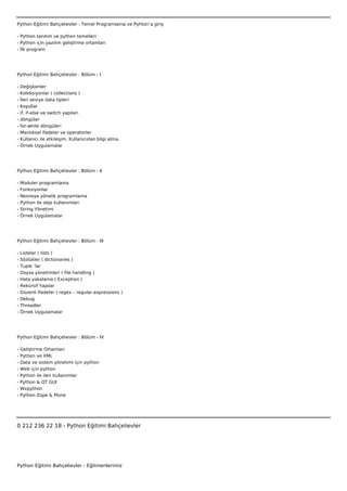 Python Eğitimi Bahçelievler : Temel Programlama ve Pyhton’a giriş

- Python tanıtım ve python temelleri
- Python için yazılım geliştirme ortamları
- İlk program




Python Eğitimi Bahçelievler : Bölüm - I

-   Değişkenler
-   Koleksiyonlar ( collections )
-   İleri seviye data tipleri
-   Koşullar
-   if, if-else ve switch yapıları
-   döngüler
-   for-while döngüleri
-   Mantıksal ifadeler ve operatorler
-   Kullanıcı ile etkileşim. Kullanıcıdan bilgi alma.
-   Örnek Uygulamalar




Python Eğitimi Bahçelievler : Bölüm - II

-   Moduler programlama
-   Fonksiyonlar
-   Nesneye yönelik programlama
-   Python ile obje kullanımları
-   String Yönetimi
-   Örnek Uygulamalar




Python Eğitimi Bahçelievler : Bölüm - III

-   Listeler ( lists )
-   Sözlükler ( dictionaries )
-   Tuple ‘lar
-   Doysa yönetimleri ( file handling )
-   Hata yakalama ( Exception )
-   Rekürsif Yapılar
-   Düzenli İfadeler ( regex – regular expressions )
- Debug
- Threadler
- Örnek Uygulamalar




Python Eğitimi Bahçelievler : Bölüm - IV

-   Geliştirme Ortamları
-   Python ve XML
-   Data ve sistem yönetimi için python
-   Web için python
-   Python ile ileri kullanımlar
-   Python & QT GUI
-   Wxpython
-   Python Zope & Plone

 



0 212 236 22 18 - Python Eğitimi Bahçelievler




Python Eğitimi Bahçelievler - Eğitmenlerimiz
 