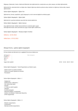 Bilgisayar, Matematik, Yazılım, Elektronik Mühendisi olan eğitmenlerimiz, alanlarında uzun yıllar çalışmış, tecrübeli eğitmenlerdir.


Eğitmenlerimiz; alanında birikim ve bilgisi olan, bilgisini öğrenciye aktarma yetisine sahip, kendisini ve öğrenciyi motive eden, başarılı
eğitmenlerdir.

Python Eğitimi Başakşehir - Eğitim Yeri

Eğitimlerimiz; klimalı, projektörlü, güçlü bilgisayarlı ve hızlı internet bağlantılı sınıflarda yapılır.

Python Eğitimi Başakşehir - Eğitim Şekli

Eğitimlerimizi, grup'lara katılarak veya özel ders olarak alabilirsiniz.

Python Eğitimi Başakşehir - Eğitim Zamanı

Grup eğitimlerimizde; haftalık olarak belirlenen sürelerde eğitim yapılır.
Özel eğitimlerimizde; kendi zamanlarınıza uygun olarak eğitim alabilirsiniz.



Python Eğitimi Başakşehir - Planlanan Eğitim Tarihleri

Hafta İçi : 12 01 2012


Hafta Sonu : 07 01 2012




Önkayıt Formu - python eğitimi başakşehir


En kısa sürede size dönmemiz için, aşağıdaki formumuzu doldurunuz.

Ad Soyad (*)       :                                    Bize mesajınız
E-posta (*)        :
Tel 1 (*)          :
Tel 2              :

Uygun ders saatleri                                                                                                10-13   13-16   16-19   19-22  




Python Eğitimi Başakşehir : Temel Programlama ve Pyhton’a giriş

- Python tanıtım ve python temelleri
- Python için yazılım geliştirme ortamları
- İlk program




Python Eğitimi Başakşehir : Bölüm - I

-   Değişkenler
-   Koleksiyonlar ( collections )
-   İleri seviye data tipleri
-   Koşullar
-   if, if-else ve switch yapıları
-   döngüler
-   for-while döngüleri
-   Mantıksal ifadeler ve operatorler
-   Kullanıcı ile etkileşim. Kullanıcıdan bilgi alma.
-   Örnek Uygulamalar




Python Eğitimi Başakşehir : Bölüm - II

- Moduler programlama
- Fonksiyonlar
- Nesneye yönelik programlama
 