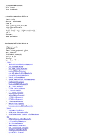 - Python ile obje kullanımları
- String Yönetimi
- Örnek Uygulamalar




Python Eğitimi Başakşehir : Bölüm - III

-   Listeler ( lists )
-   Sözlükler ( dictionaries )
-   Tuple ‘lar
-   Doysa yönetimleri ( file handling )
-   Hata yakalama ( Exception )
-   Rekürsif Yapılar
-   Düzenli İfadeler ( regex – regular expressions )
-   Debug
-   Threadler
-   Örnek Uygulamalar




Python Eğitimi Başakşehir : Bölüm - IV

-   Geliştirme Ortamları
-   Python ve XML
-   Data ve sistem yönetimi için python
-   Web için python
-   Python ile ileri kullanımlar
-   Python & QT GUI
-   Wxpython
-   Python Zope & Plone
     Yazılım
     • Yazılım Mühendisliği Eğitimi Başakşehir
     • Java Eğitimi Başakşehir
     • Java Temel Eğitimi Başakşehir
     • Java İleri Eğitimi Başakşehir
     • Java Web & JavaEE Eğitimi Başakşehir
     • JavaME / J2ME Eğitimi Başakşehir
     • Android Eğitimi Başakşehir
     • iPhone - iPad Geliştirme Eğitimi Başakşehir
     • Delphi Eğitimi Başakşehir
     • Visual Basic Eğitimi Başakşehir
     • .NET Eğitimi Başakşehir
     • ASP.Net Eğitimi Başakşehir
     • C Eğitimi Başakşehir
     • C++ Eğitimi Başakşehir
     • Python Eğitimi Başakşehir
     • PHP Eğitimi Başakşehir
     • ASP Eğitimi Başakşehir
     • SQL Eğitimi Başakşehir
     • Oracle Eğitimi Başakşehir
     • Temel Programlama Eğitimi Başakşehir
     Sistem
     • Linux Eğitimi Başakşehir
     • Linux Temel Eğitimi Başakşehir
     • Linux Server(Sistem) Yönetimi Eğitimi Başakşehir
     Web
     • HTML Ve İnternet Eğitimi Başakşehir
     • E-Ticaret Eğitimi Başakşehir
     • SEO Eğitimi Başakşehir
     • Adwords Eğitimi Başakşehir
     • Web Tasarım Eğitimi Başakşehir
     • WordPress Eğitimi Başakşehir
     • Joomla Eğitimi Başakşehir
 