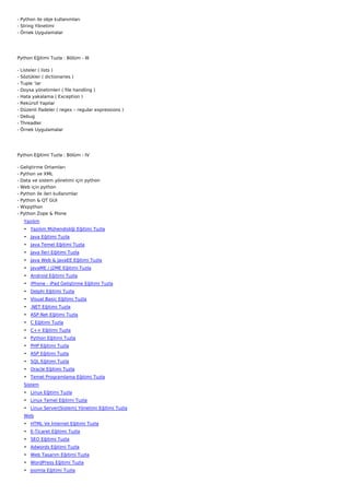 - Python ile obje kullanımları
- String Yönetimi
- Örnek Uygulamalar




Python Eğitimi Tuzla : Bölüm - III

-   Listeler ( lists )
-   Sözlükler ( dictionaries )
-   Tuple ‘lar
-   Doysa yönetimleri ( file handling )
-   Hata yakalama ( Exception )
-   Rekürsif Yapılar
-   Düzenli İfadeler ( regex – regular expressions )
-   Debug
-   Threadler
-   Örnek Uygulamalar




Python Eğitimi Tuzla : Bölüm - IV

-   Geliştirme Ortamları
-   Python ve XML
-   Data ve sistem yönetimi için python
-   Web için python
-   Python ile ileri kullanımlar
-   Python & QT GUI
-   Wxpython
-   Python Zope & Plone
     Yazılım
     • Yazılım Mühendisliği Eğitimi Tuzla
     • Java Eğitimi Tuzla
     • Java Temel Eğitimi Tuzla
     • Java İleri Eğitimi Tuzla
     • Java Web & JavaEE Eğitimi Tuzla
     • JavaME / J2ME Eğitimi Tuzla
     • Android Eğitimi Tuzla
     • iPhone - iPad Geliştirme Eğitimi Tuzla
     • Delphi Eğitimi Tuzla
     • Visual Basic Eğitimi Tuzla
     • .NET Eğitimi Tuzla
     • ASP.Net Eğitimi Tuzla
     • C Eğitimi Tuzla
     • C++ Eğitimi Tuzla
     • Python Eğitimi Tuzla
     • PHP Eğitimi Tuzla
     • ASP Eğitimi Tuzla
     • SQL Eğitimi Tuzla
     • Oracle Eğitimi Tuzla
     • Temel Programlama Eğitimi Tuzla
     Sistem
     • Linux Eğitimi Tuzla
     • Linux Temel Eğitimi Tuzla
     • Linux Server(Sistem) Yönetimi Eğitimi Tuzla
     Web
     • HTML Ve İnternet Eğitimi Tuzla
     • E-Ticaret Eğitimi Tuzla
     • SEO Eğitimi Tuzla
     • Adwords Eğitimi Tuzla
     • Web Tasarım Eğitimi Tuzla
     • WordPress Eğitimi Tuzla
     • Joomla Eğitimi Tuzla
 
