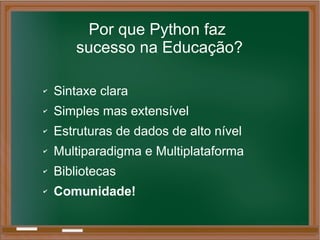 Por que Python faz
sucesso na Educação?
✔ Sintaxe clara
✔ Simples mas extensível
✔ Estruturas de dados de alto nível
✔ Multiparadigma e Multiplataforma
✔ Bibliotecas
✔ Comunidade!
 