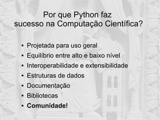  Projetada para uso geral
 Equilíbrio entre alto e baixo nível
 Interoperabilidade e extensibilidade
 Estruturas de dados
 Documentação
 Bibliotecas
 Comunidade!
Por que Python faz
sucesso na Computação Científica?
 