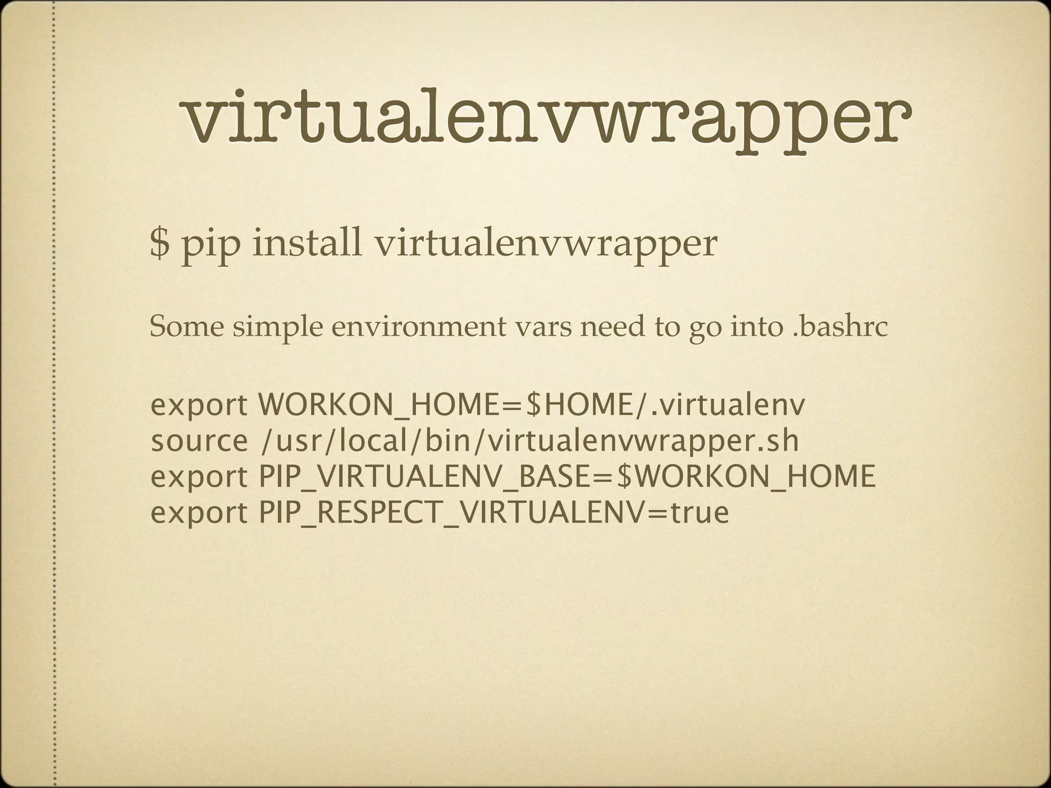 virtualenvwrapper
$ pip install virtualenvwrapper
Some simple environment vars need to go into .bashrc

export WORKON_HOME=$HOME/.virtualenv
source /usr/local/bin/virtualenvwrapper.sh
export PIP_VIRTUALENV_BASE=$WORKON_HOME
export PIP_RESPECT_VIRTUALENV=true
 