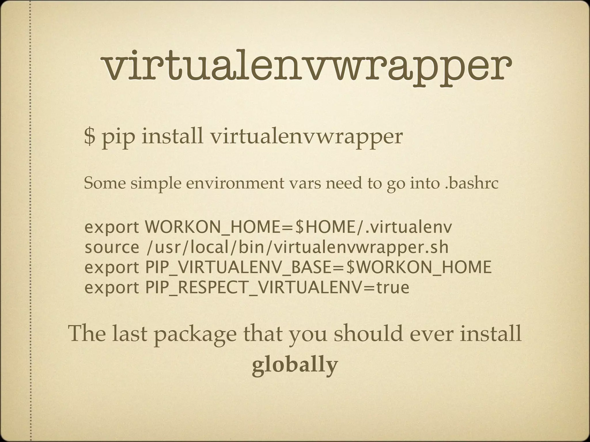 virtualenvwrapper
 $ pip install virtualenvwrapper
 Some simple environment vars need to go into .bashrc

 export WORKON_HOME=$HOME/.virtualenv
 source /usr/local/bin/virtualenvwrapper.sh
 export PIP_VIRTUALENV_BASE=$WORKON_HOME
 export PIP_RESPECT_VIRTUALENV=true

The last package that you should ever install
                  globally
 