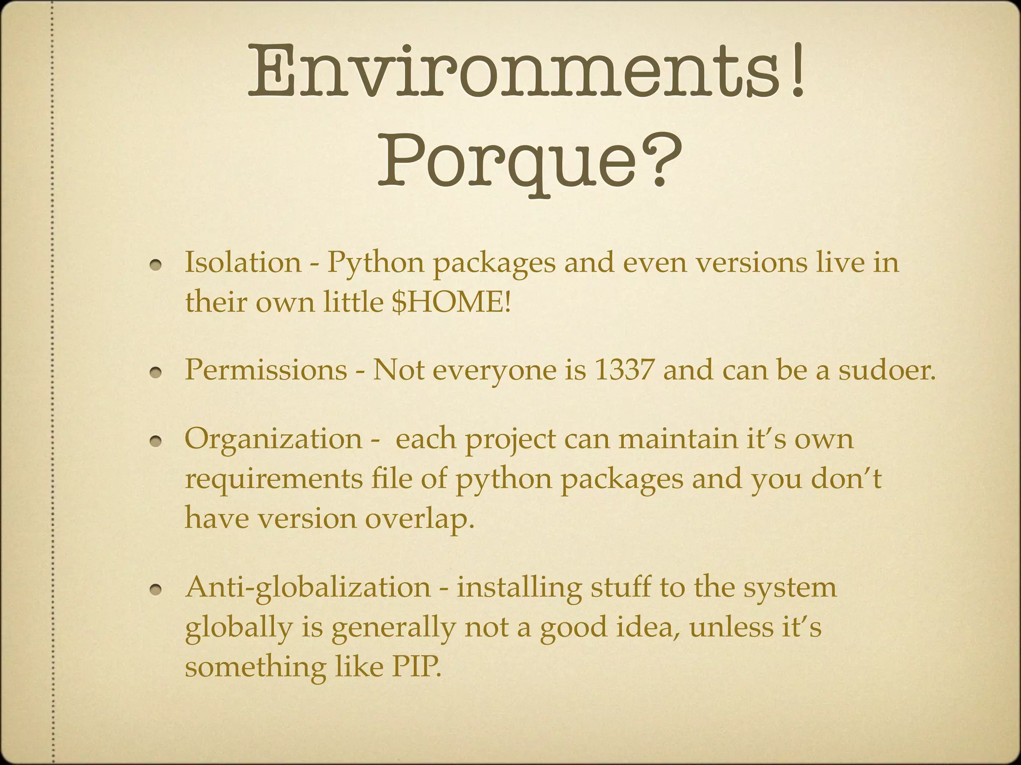 Environments!
       Porque?
Isolation - Python packages and even versions live in
their own little $HOME!

Permissions - Not everyone is 1337 and can be a sudoer.

Organization - each project can maintain it’s own
requirements ﬁle of python packages and you don’t
have version overlap.

Anti-globalization - installing stuff to the system
globally is generally not a good idea, unless it’s
something like PIP.
 
