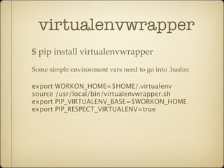 virtualenvwrapper
$ pip install virtualenvwrapper
Some simple environment vars need to go into .bashrc

export WORKON_HOME=$HOME/.virtualenv
source /usr/local/bin/virtualenvwrapper.sh
export PIP_VIRTUALENV_BASE=$WORKON_HOME
export PIP_RESPECT_VIRTUALENV=true
 