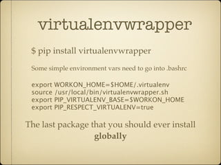 virtualenvwrapper
 $ pip install virtualenvwrapper
 Some simple environment vars need to go into .bashrc

 export WORKON_HOME=$HOME/.virtualenv
 source /usr/local/bin/virtualenvwrapper.sh
 export PIP_VIRTUALENV_BASE=$WORKON_HOME
 export PIP_RESPECT_VIRTUALENV=true

The last package that you should ever install
                  globally
 