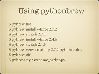 Using pythonbrew
$ pybrew list
$ pybrew install --force 2.7.2
$ pybrew switch 2.7.2
$ pybrew install --force 2.4.6
$ pybrew switch 2.4.6
$ pybrew venv create -p 2.7.2 python-rules
$ pybrew off
$ pybrew py awesome_script.py
 