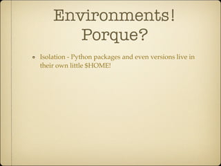 Environments!
       Porque?
Isolation - Python packages and even versions live in
their own little $HOME!
 